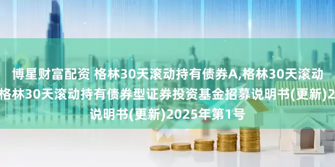 博星财富配资 格林30天滚动持有债券A,格林30天滚动持有债券C: 格林30天滚动持有债券型证券投资基金招募说明书(更新)2025年第1号