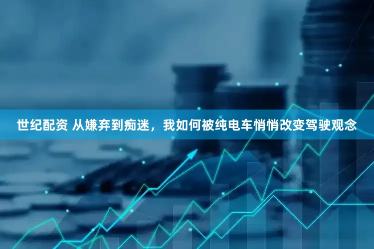 世纪配资 从嫌弃到痴迷，我如何被纯电车悄悄改变驾驶观念