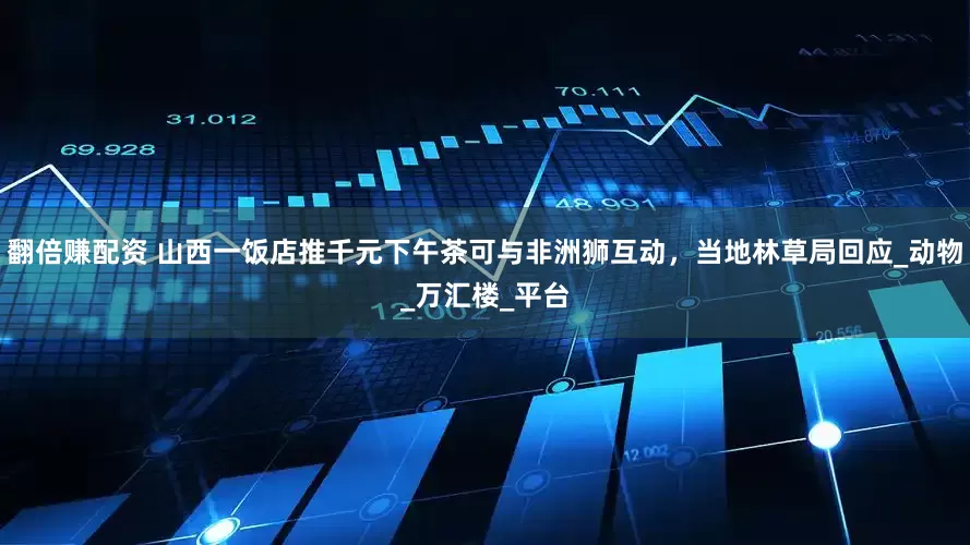 翻倍赚配资 山西一饭店推千元下午茶可与非洲狮互动，当地林草局回应_动物_万汇楼_平台