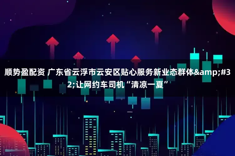 顺势盈配资 广东省云浮市云安区贴心服务新业态群体&#32;让网约车司机“清凉一夏”