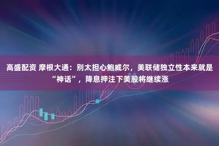 高盛配资 摩根大通：别太担心鲍威尔，美联储独立性本来就是“神话”，降息押注下美股将继续涨