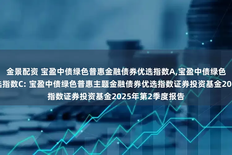 金景配资 宝盈中债绿色普惠金融债券优选指数A,宝盈中债绿色普惠金融债券优选指数C: 宝盈中债绿色普惠主题金融债券优选指数证券投资基金2025年第2季度报告