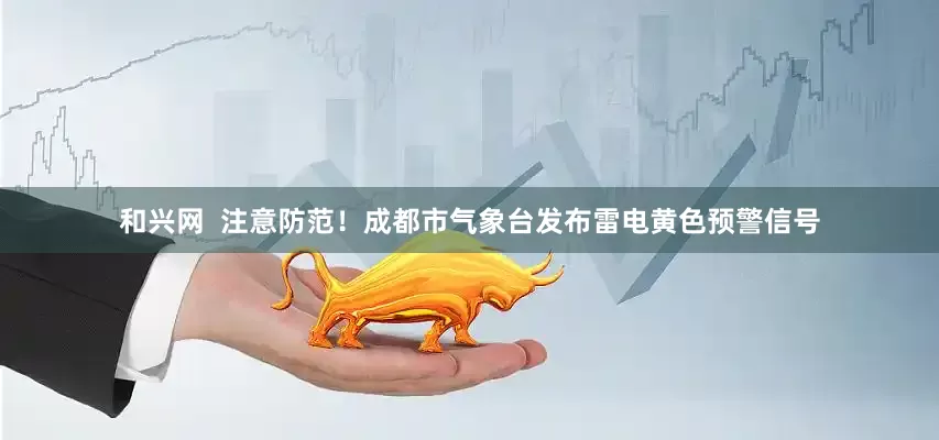 和兴网  注意防范！成都市气象台发布雷电黄色预警信号