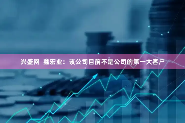 兴盛网  鑫宏业：该公司目前不是公司的第一大客户